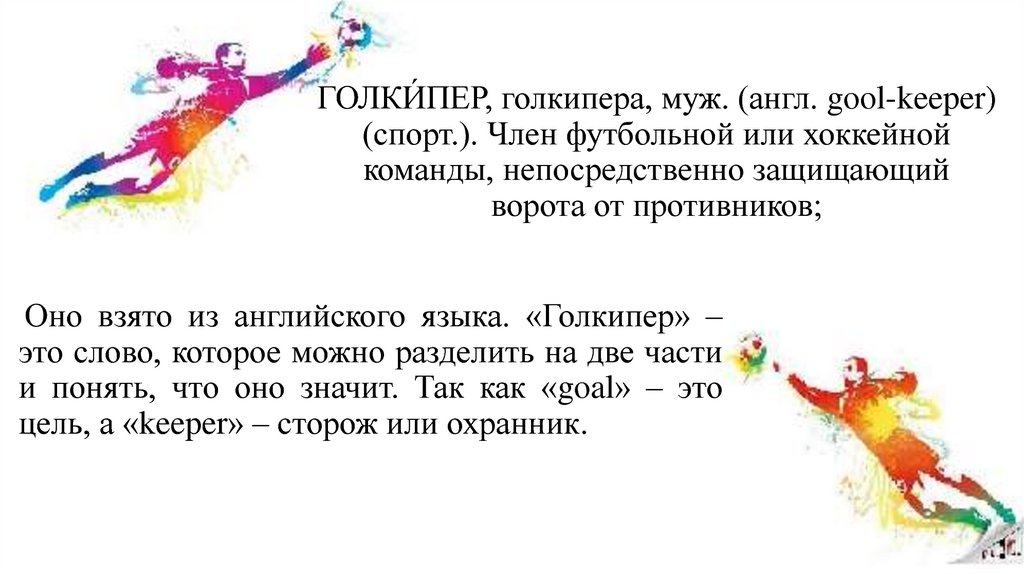 ГОЛКИ́ПЕР, голкипера, муж. (англ. gool-keeper) (спорт.). Член футбольной или хоккейной команды, непосредственно защищающий