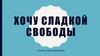 Хочу сладкой свободы