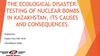 The ecological disaster. Testing of nuclear bombs in Kazakhstan, its causes and consequences
