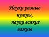 Науки разные нужны, науки всякие важны