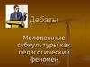 Молодежные субкультуры, как педагогический феномен. Дебаты