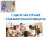Педагог как субъект образовательного процесса