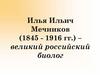 Илья Ильич Мечников (1845 - 1916 гг.) – великий российский биолог