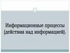 Информационные процессы (действия над информацией)