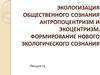 Экологизация общественного сознания. Антропоцентризм и экоцентризм. Формирование нового экологического сознания