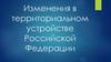 Изменения в территориальном устройстве Российской Федерации