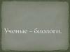 Ученые – биологи (2)