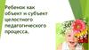 Ребенок как объект и субъект целостного педагогического процесса